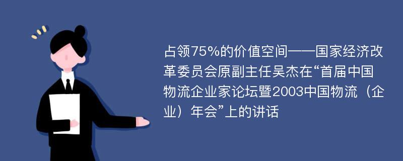 占领75%的价值空间——国家经济改革委员会原副主任吴杰在“首届中国物流企业家论坛暨2003中国物流（企业）年会”上的讲话
