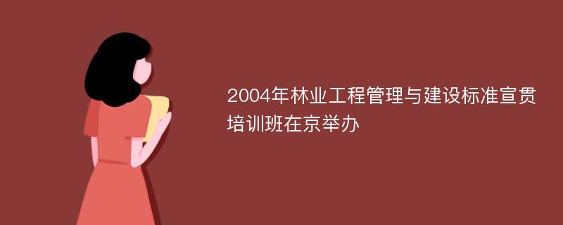 2004年林业工程管理与建设标准宣贯培训班在京举办